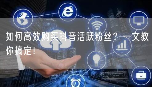 如何高效购买抖音活跃粉丝？一文教你搞定！