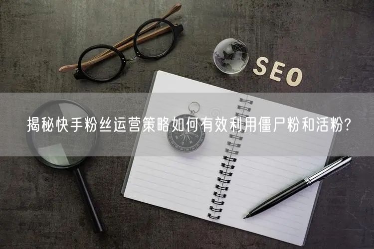 揭秘快手粉丝运营策略如何有效利用僵尸粉和活粉?