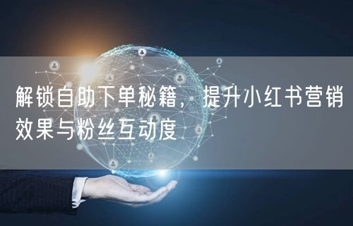 解锁自助下单秘籍，提升小红书营销效果与粉丝互动度