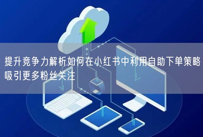 提升竞争力解析如何在小红书中利用自助下单策略吸引更多粉丝关注